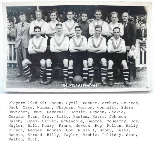 1948-1949 reserves  Players 1948-49: Bacon, Cyril, Banner, Arthur, Brinton,  Jack, Case, Norman, Chapman, Vernon, Connelly, Eddie,  Davidson, Dave, Deverall, Jackie, Dryden, Jackie, Gerula, Stan, Gray, Billy, Haslam, Harry, Johnson, Ralph, Lucas, Oliver, McGeachie, George, McGeachy, Joe, Naylor, Bill, Neary, Frank, Newton, Reg, Pullen, Wally, Ritson, Ledger, Rooney, Bob, Russell, Bobby, Sales, Ronnie, Stroud, Billy, Taylor, Archie, Tolliday, Stan, Walton, Dick.