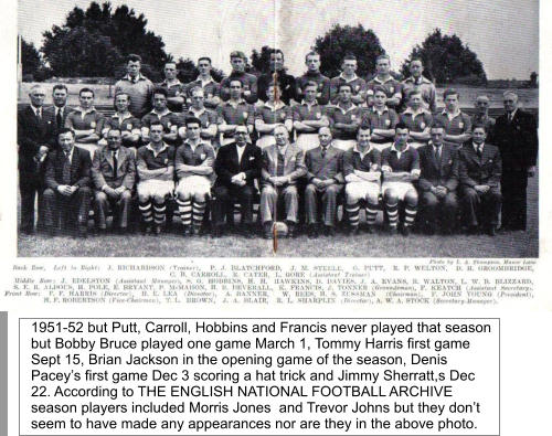1951-52 but Putt, Carroll, Hobbins and Francis never played that season but Bobby Bruce played one game March 1, Tommy Harris first game Sept 15, Brian Jackson in the opening game of the season, Denis Pacey’s first game Dec 3 scoring a hat trick and Jimmy Sherratt,s Dec 22. According to THE ENGLISH NATIONAL FOOTBALL ARCHIVE season players included Morris Jones  and Trevor Johns but they don’t seem to have made any appearances nor are they in the above photo.