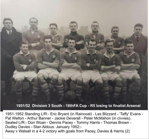 1951/52  Division 3 South - 18thFA Cup - R5 losing to finalist Arsenal 1951-1952 Standing L/R:- Eric Bryant (in Raincoat) - Les Blizzard - 'Taffy' Evans - Pat Welton - Arthur Banner - Jackie Deverall - Peter McMahon (in civvies).  Seated L/R:- Don Woan - Dennis Pacey - Tommy Harris - Thomas Brown -  Dudley Davies - Stan Aldous. January 1952:- Away v Walsall in a 4-2 victory with goals from Pacey, Davies & Harris (2)