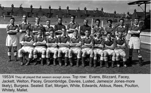 1953/4 They all played that season except Jones. Top row:  Evans, Blizzard, Facey, Jackett, Welton, Pacey, Groombridge, Davies, Lusted, James(or Jones-more likely), Burgess. Seated: Earl, Morgan, White, Edwards, Aldous, Rees, Poulton, Whitely, Mallet.
