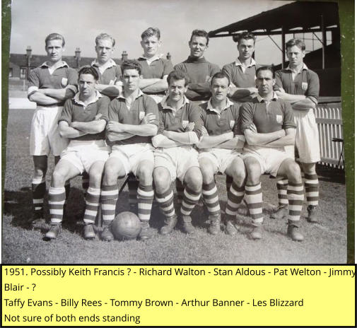 1951. Possibly Keith Francis ? - Richard Walton - Stan Aldous - Pat Welton - Jimmy Blair - ? Taffy Evans - Billy Rees - Tommy Brown - Arthur Banner - Les Blizzard Not sure of both ends standing