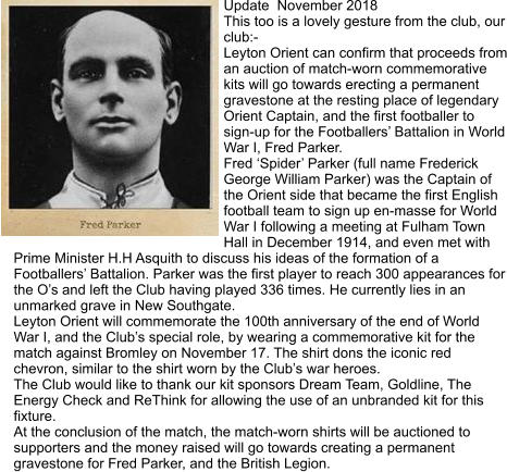 Update  November 2018 This too is a lovely gesture from the club, our club:-  Leyton Orient can confirm that proceeds from an auction of match-worn commemorative kits will go towards erecting a permanent gravestone at the resting place of legendary Orient Captain, and the first footballer to sign-up for the Footballers’ Battalion in World War I, Fred Parker. Fred ‘Spider’ Parker (full name Frederick George William Parker) was the Captain of the Orient side that became the first English football team to sign up en-masse for World War I following a meeting at Fulham Town Hall in December 1914, and even met with Prime Minister H.H Asquith to discuss his ideas of the formation of a Footballers’ Battalion. Parker was the first player to reach 300 appearances for the O’s and left the Club having played 336 times. He currently lies in an unmarked grave in New Southgate. Leyton Orient will commemorate the 100th anniversary of the end of World War I, and the Club’s special role, by wearing a commemorative kit for the match against Bromley on November 17. The shirt dons the iconic red chevron, similar to the shirt worn by the Club’s war heroes. The Club would like to thank our kit sponsors Dream Team, Goldline, The Energy Check and ReThink for allowing the use of an unbranded kit for this fixture. At the conclusion of the match, the match-worn shirts will be auctioned to supporters and the money raised will go towards creating a permanent gravestone for Fred Parker, and the British Legion.