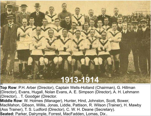 1913-1914 Top Row: P.H. Arber (Director), Captain Wells-Holland (Chairman), G. Hillman (Director), Evans, Hugall, Nolan Evans, A. E. Simpson (Director), A. H. Lehmann (Director), . T. Goodger (Director. Middle Row: W. Holmes (Manager), Hunter, Hind, Johnston, Scott, Bower, MacMahon, Gibson, Willis, Jonas, Liddle, Pattison, R. Wilson (Trainer), H. Mawby (Ass Trainer), T. S. Ludford (Director), C. W. H. Deane (Secretary). Seated: Parker, Dalrymple, Forrest, MacFadden, Lomas, Dix.