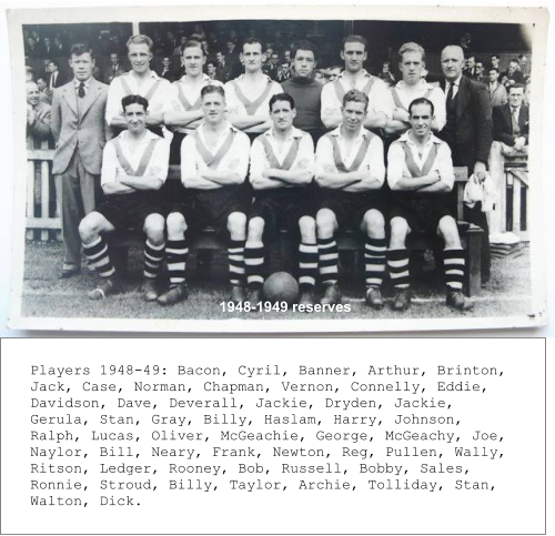 1948-1949 reserves  Players 1948-49: Bacon, Cyril, Banner, Arthur, Brinton,  Jack, Case, Norman, Chapman, Vernon, Connelly, Eddie,  Davidson, Dave, Deverall, Jackie, Dryden, Jackie, Gerula, Stan, Gray, Billy, Haslam, Harry, Johnson, Ralph, Lucas, Oliver, McGeachie, George, McGeachy, Joe, Naylor, Bill, Neary, Frank, Newton, Reg, Pullen, Wally, Ritson, Ledger, Rooney, Bob, Russell, Bobby, Sales, Ronnie, Stroud, Billy, Taylor, Archie, Tolliday, Stan, Walton, Dick.