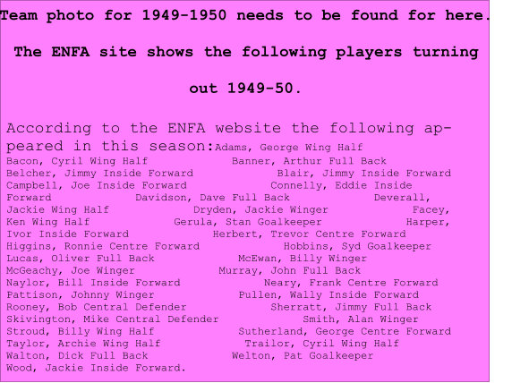 Team photo for 1949-1950 needs to be found for here. The ENFA site shows the following players turning out 1949-50. According to the ENFA website the following appeared in this season:Adams, George Wing Half             Bacon, Cyril Wing Half             Banner, Arthur Full Back             Belcher, Jimmy Inside Forward             Blair, Jimmy Inside Forward             Campbell, Joe Inside Forward             Connelly, Eddie Inside Forward             Davidson, Dave Full Back             Deverall, Jackie Wing Half             Dryden, Jackie Winger             Facey, Ken Wing Half             Gerula, Stan Goalkeeper             Harper, Ivor Inside Forward             Herbert, Trevor Centre Forward             Higgins, Ronnie Centre Forward             Hobbins, Syd Goalkeeper             Lucas, Oliver Full Back             McEwan, Billy Winger             McGeachy, Joe Winger             Murray, John Full Back             Naylor, Bill Inside Forward             Neary, Frank Centre Forward             Pattison, Johnny Winger             Pullen, Wally Inside Forward             Rooney, Bob Central Defender             Sherratt, Jimmy Full Back             Skivington, Mike Central Defender             Smith, Alan Winger             Stroud, Billy Wing Half             Sutherland, George Centre Forward             Taylor, Archie Wing Half             Trailor, Cyril Wing Half             Walton, Dick Full Back             Welton, Pat Goalkeeper             Wood, Jackie Inside Forward.