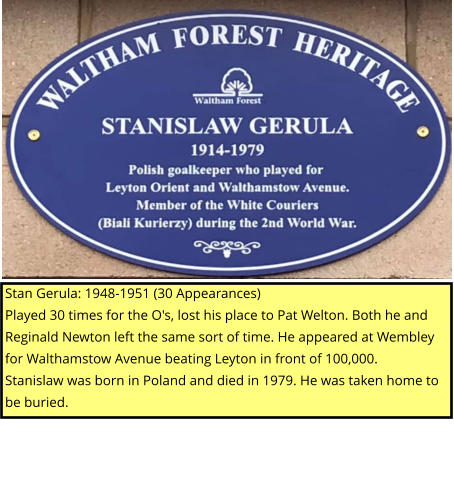 Stan Gerula: 1948-1951 (30 Appearances) Played 30 times for the O's, lost his place to Pat Welton. Both he and Reginald Newton left the same sort of time. He appeared at Wembley for Walthamstow Avenue beating Leyton in front of 100,000. Stanislaw was born in Poland and died in 1979. He was taken home to be buried.