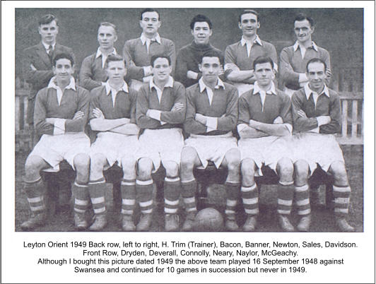 Leyton Orient 1949 Back row, left to right, H. Trim (Trainer), Bacon, Banner, Newton, Sales, Davidson. Front Row, Dryden, Deverall, Connolly, Neary, Naylor, McGeachy. Although I bought this picture dated 1949 the above team played 16 September 1948 against Swansea and continued for 10 games in succession but never in 1949.