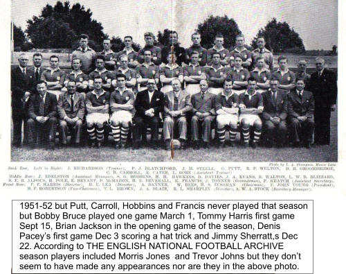 1951-52 but Putt, Carroll, Hobbins and Francis never played that season but Bobby Bruce played one game March 1, Tommy Harris first game Sept 15, Brian Jackson in the opening game of the season, Denis Pacey’s first game Dec 3 scoring a hat trick and Jimmy Sherratt,s Dec 22. According to THE ENGLISH NATIONAL FOOTBALL ARCHIVE season players included Morris Jones  and Trevor Johns but they don’t seem to have made any appearances nor are they in the above photo.