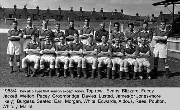 1953/4 They all played that season except Jones. Top row:  Evans, Blizzard, Facey, Jackett, Welton, Pacey, Groombridge, Davies, Lusted, James(or Jones-more likely), Burgess. Seated: Earl, Morgan, White, Edwards, Aldous, Rees, Poulton, Whitely, Mallet.